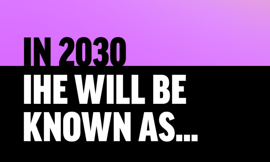Set upon and pink and blackground, with black text on pink, and white text on black, the image reads 'In 2030 IHE WILL BE KNOWN AS'